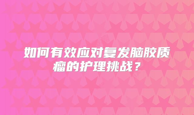 如何有效应对复发脑胶质瘤的护理挑战？