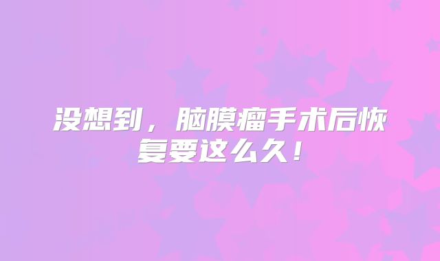 没想到，脑膜瘤手术后恢复要这么久！