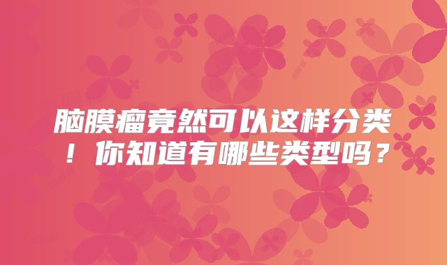 脑膜瘤竟然可以这样分类！你知道有哪些类型吗？