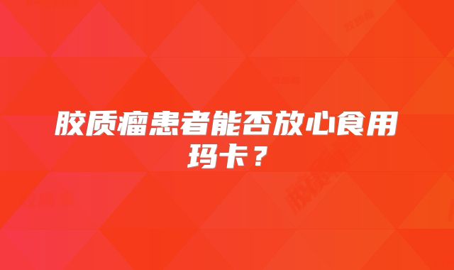 胶质瘤患者能否放心食用玛卡？