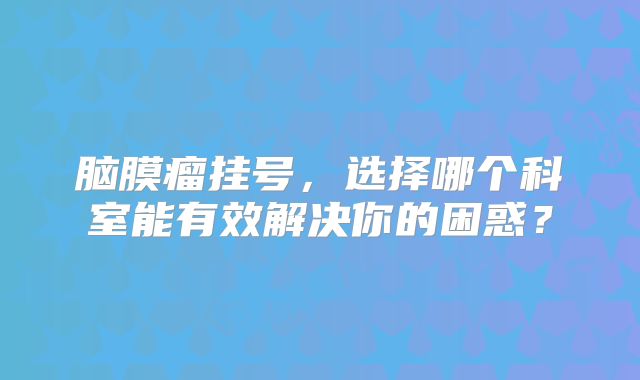 脑膜瘤挂号，选择哪个科室能有效解决你的困惑？