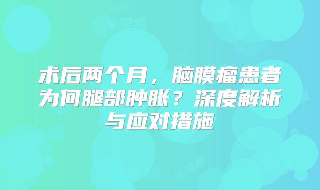 术后两个月，脑膜瘤患者为何腿部肿胀？深度解析与应对措施