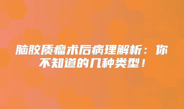 脑胶质瘤术后病理解析：你不知道的几种类型！