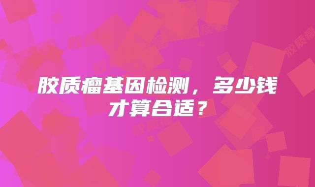 胶质瘤基因检测，多少钱才算合适？