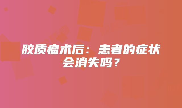 胶质瘤术后：患者的症状会消失吗？