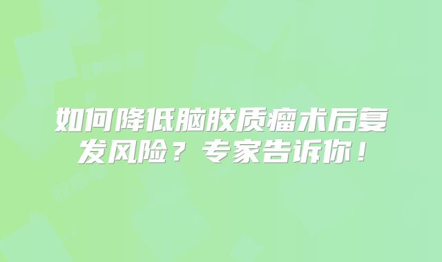 如何降低脑胶质瘤术后复发风险？专家告诉你！