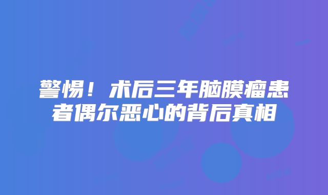 警惕！术后三年脑膜瘤患者偶尔恶心的背后真相