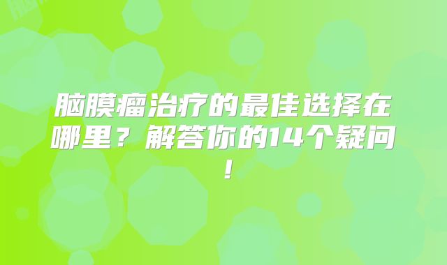 脑膜瘤治疗的最佳选择在哪里？解答你的14个疑问！