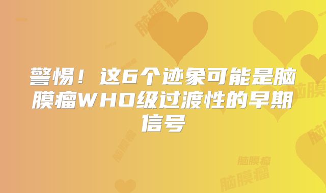 警惕！这6个迹象可能是脑膜瘤WHO级过渡性的早期信号