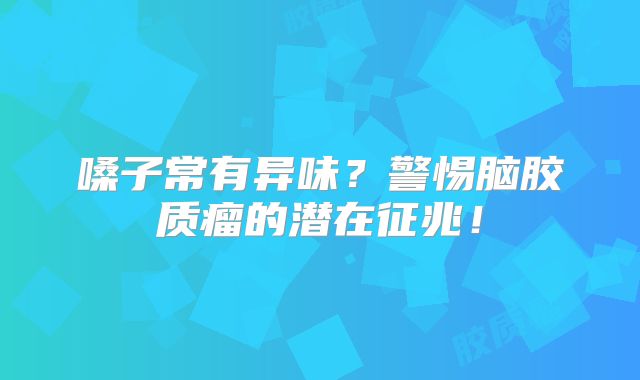 嗓子常有异味？警惕脑胶质瘤的潜在征兆！