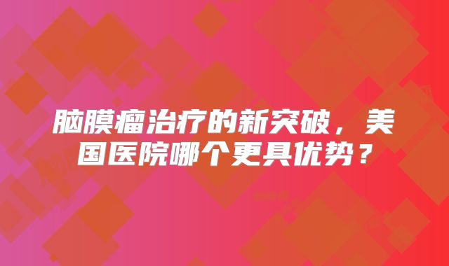 脑膜瘤治疗的新突破，美国医院哪个更具优势？