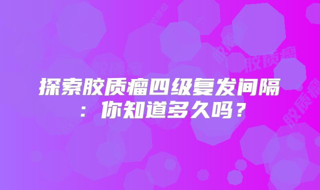 探索胶质瘤四级复发间隔：你知道多久吗？