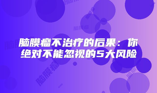 脑膜瘤不治疗的后果：你绝对不能忽视的5大风险