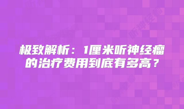 极致解析：1厘米听神经瘤的治疗费用到底有多高？