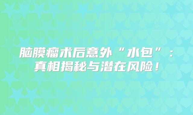 脑膜瘤术后意外“水包”：真相揭秘与潜在风险！