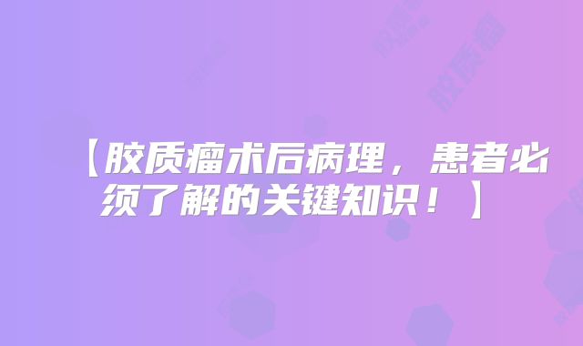 【胶质瘤术后病理，患者必须了解的关键知识！】