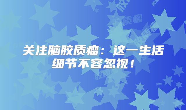 关注脑胶质瘤：这一生活细节不容忽视！