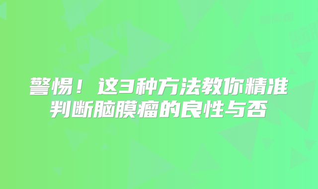 警惕！这3种方法教你精准判断脑膜瘤的良性与否