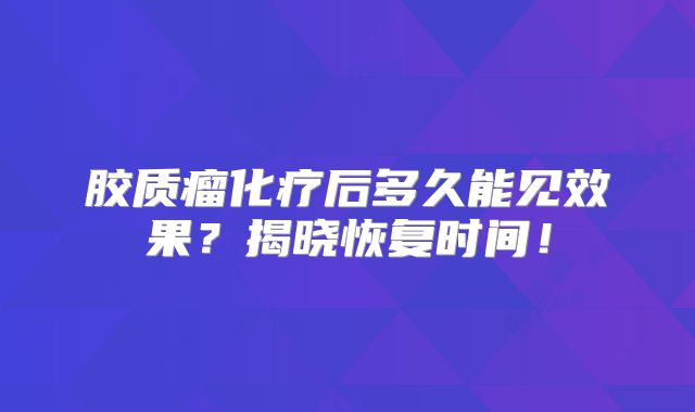 胶质瘤化疗后多久能见效果？揭晓恢复时间！