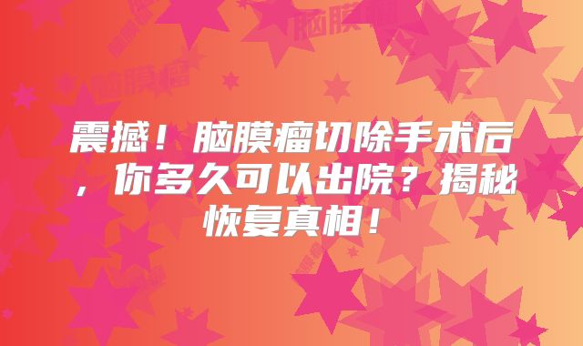震撼！脑膜瘤切除手术后，你多久可以出院？揭秘恢复真相！