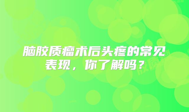 脑胶质瘤术后头疼的常见表现，你了解吗？