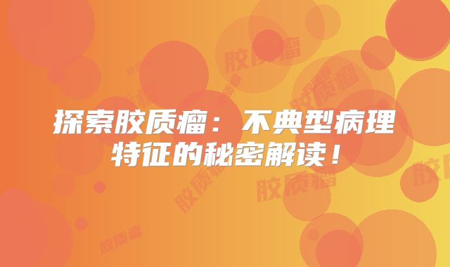 探索胶质瘤：不典型病理特征的秘密解读！