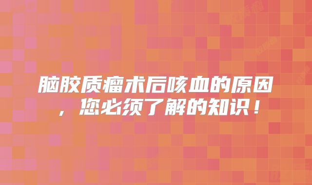 脑胶质瘤术后咳血的原因，您必须了解的知识！