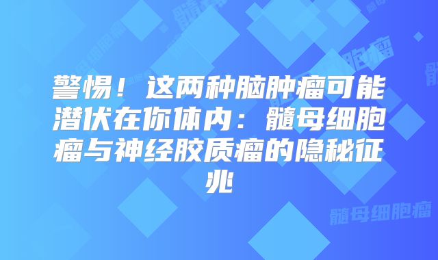 警惕！这两种脑肿瘤可能潜伏在你体内：髓母细胞瘤与神经胶质瘤的隐秘征兆
