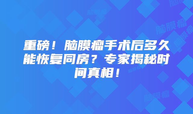 重磅！脑膜瘤手术后多久能恢复同房？专家揭秘时间真相！