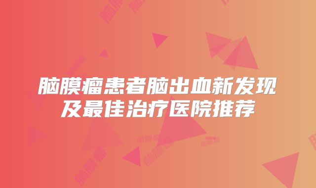 脑膜瘤患者脑出血新发现及最佳治疗医院推荐