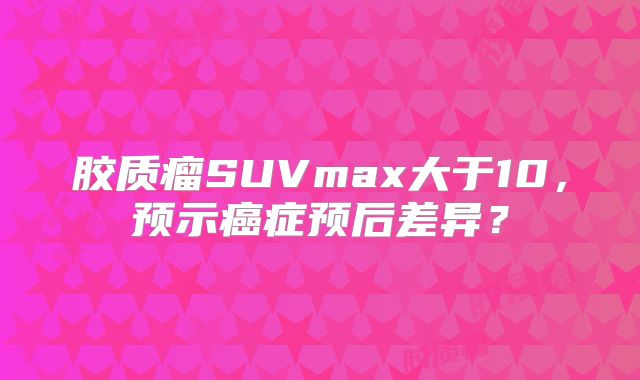 胶质瘤SUVmax大于10，预示癌症预后差异？