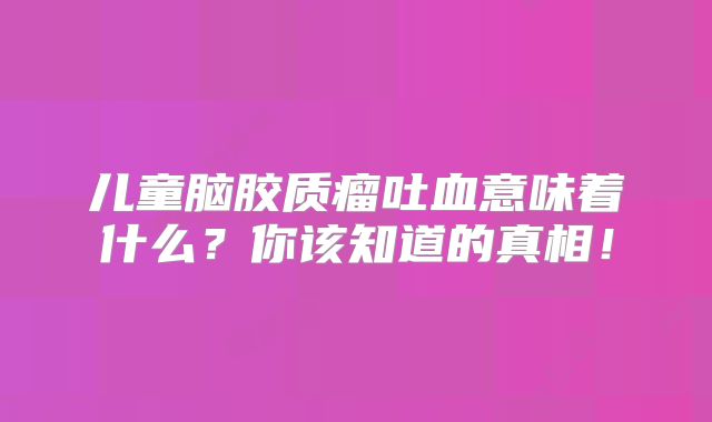 儿童脑胶质瘤吐血意味着什么？你该知道的真相！