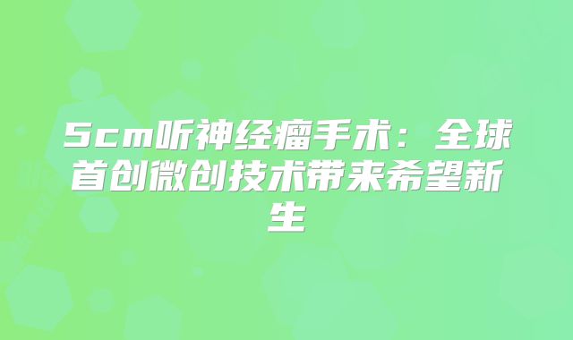 5cm听神经瘤手术：全球首创微创技术带来希望新生
