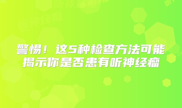 警惕！这5种检查方法可能揭示你是否患有听神经瘤