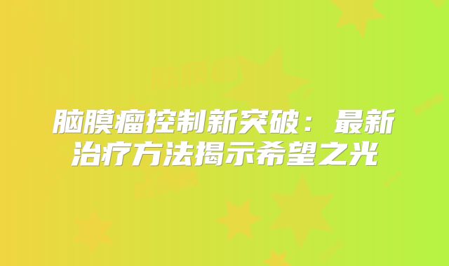 脑膜瘤控制新突破：最新治疗方法揭示希望之光
