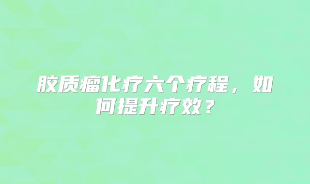 胶质瘤化疗六个疗程，如何提升疗效？