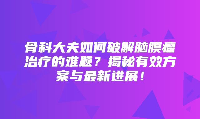 骨科大夫如何破解脑膜瘤治疗的难题？揭秘有效方案与最新进展！
