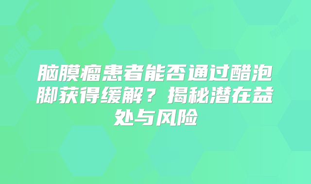 脑膜瘤患者能否通过醋泡脚获得缓解？揭秘潜在益处与风险