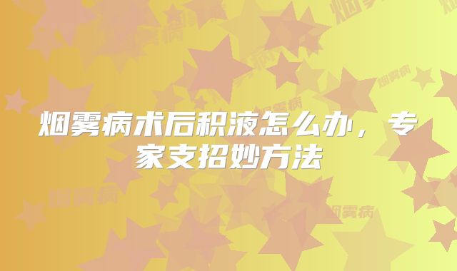烟雾病术后积液怎么办，专家支招妙方法