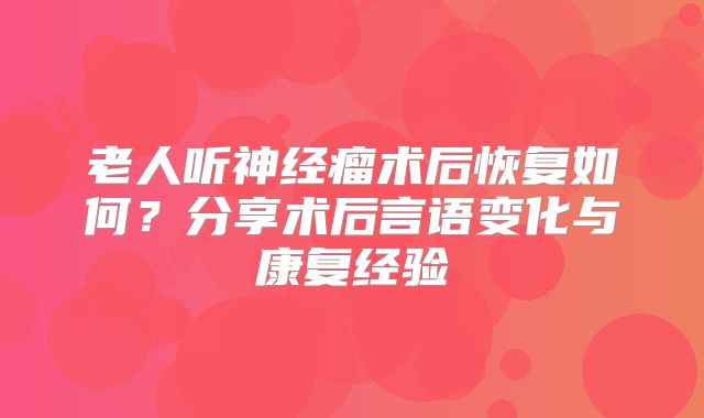 老人听神经瘤术后恢复如何？分享术后言语变化与康复经验