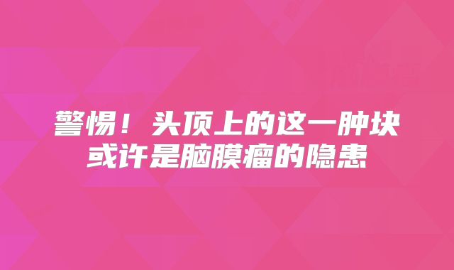 警惕！头顶上的这一肿块或许是脑膜瘤的隐患
