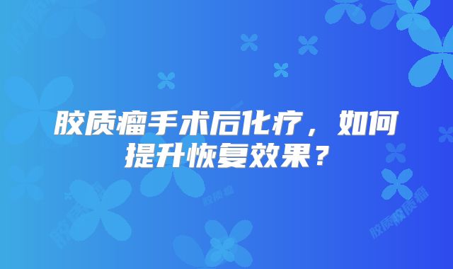 胶质瘤手术后化疗，如何提升恢复效果？