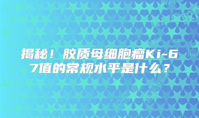 揭秘！胶质母细胞瘤Ki-67值的常规水平是什么？