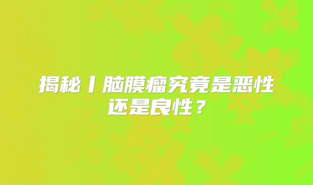 揭秘丨脑膜瘤究竟是恶性还是良性？