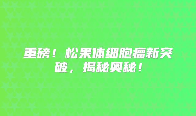 重磅！松果体细胞瘤新突破，揭秘奥秘！
