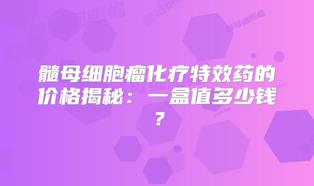 髓母细胞瘤化疗特效药的价格揭秘：一盒值多少钱？
