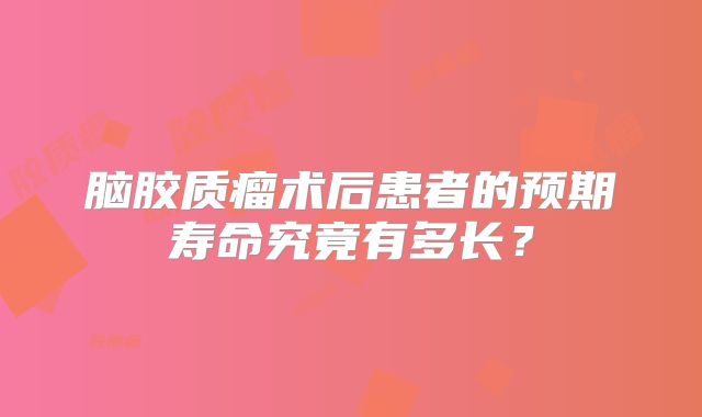 脑胶质瘤术后患者的预期寿命究竟有多长？