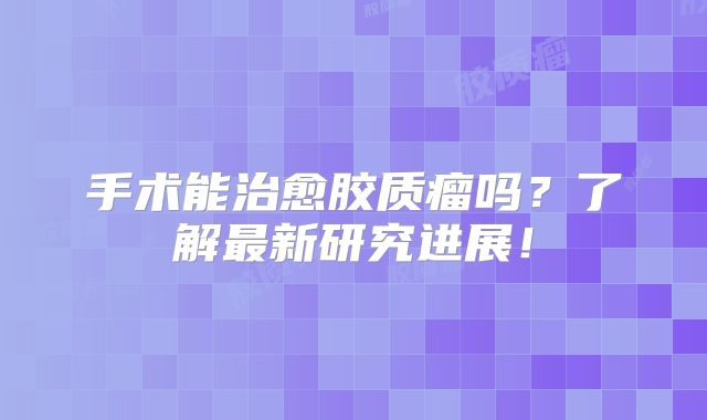 手术能治愈胶质瘤吗？了解最新研究进展！