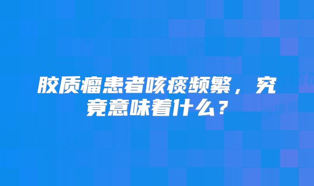 胶质瘤患者咳痰频繁，究竟意味着什么？