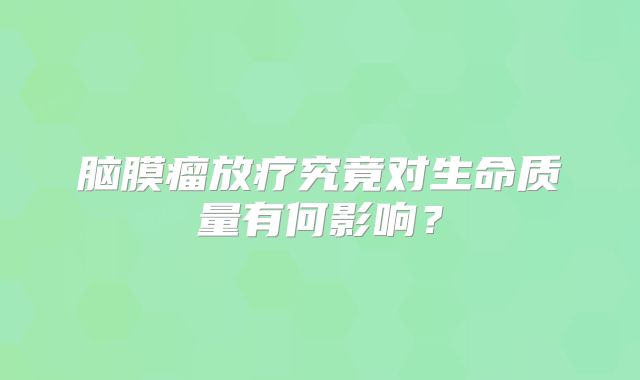 脑膜瘤放疗究竟对生命质量有何影响？